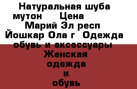 Натуральная шуба (мутон)  › Цена ­ 8 000 - Марий Эл респ., Йошкар-Ола г. Одежда, обувь и аксессуары » Женская одежда и обувь   . Марий Эл респ.,Йошкар-Ола г.